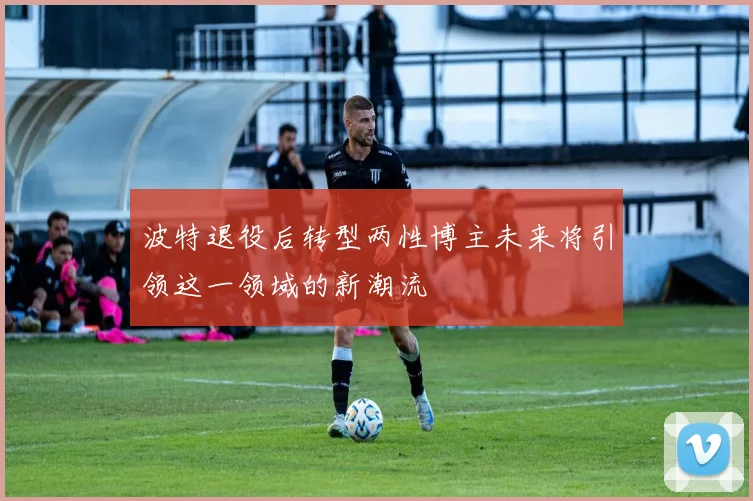 波特退役后转型两性博主未来将引领这一领域的新潮流
