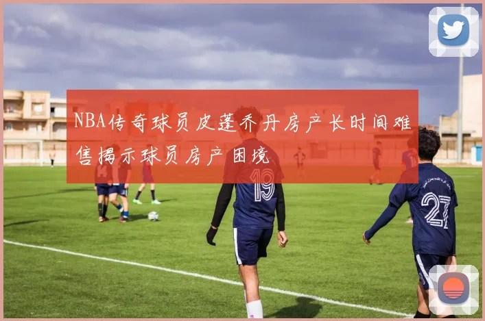 NBA传奇球员皮蓬乔丹房产长时间难售揭示球员房产困境