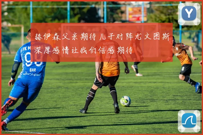 赫伊森父亲期待儿子对阵尤文图斯深厚感情让我们倍感期待