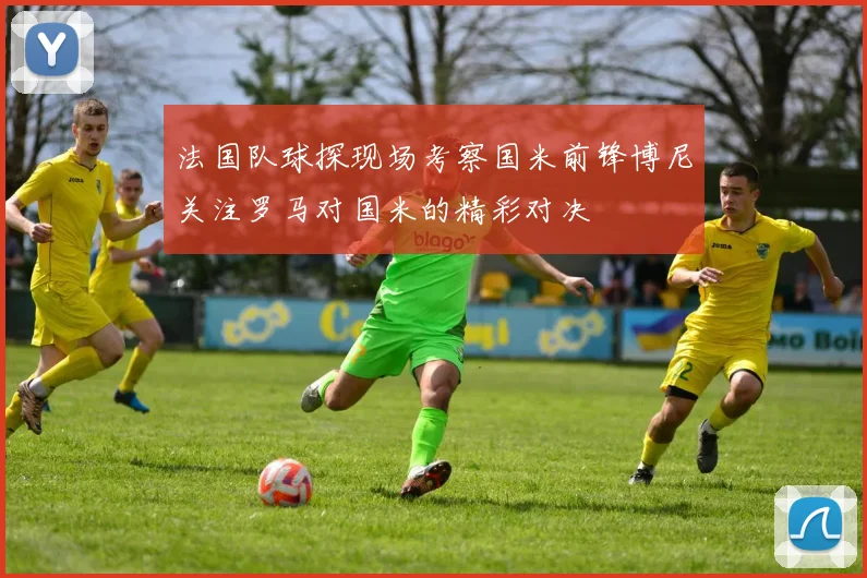 法国队球探现场考察国米前锋博尼关注罗马对国米的精彩对决
