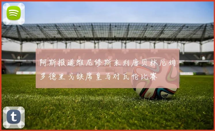 阿斯报道维尼修斯米利唐贝林厄姆罗德里戈缺席皇马对瓦伦比赛