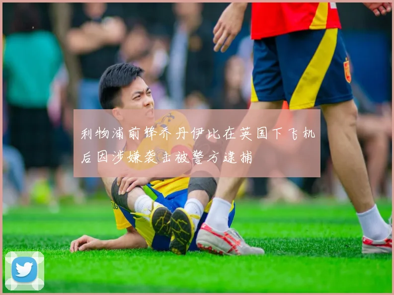利物浦前锋乔丹伊比在英国下飞机后因涉嫌袭击被警方逮捕