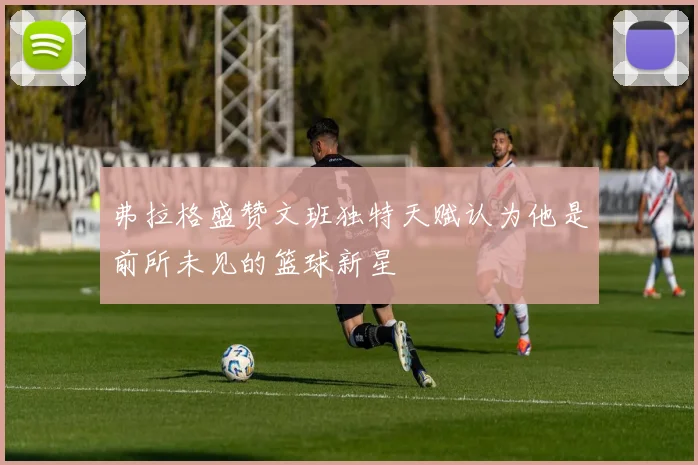 弗拉格盛赞文班独特天赋认为他是前所未见的篮球新星