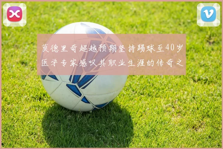 莫德里奇超越预期坚持踢球至40岁医学专家感叹其职业生涯的传奇之路