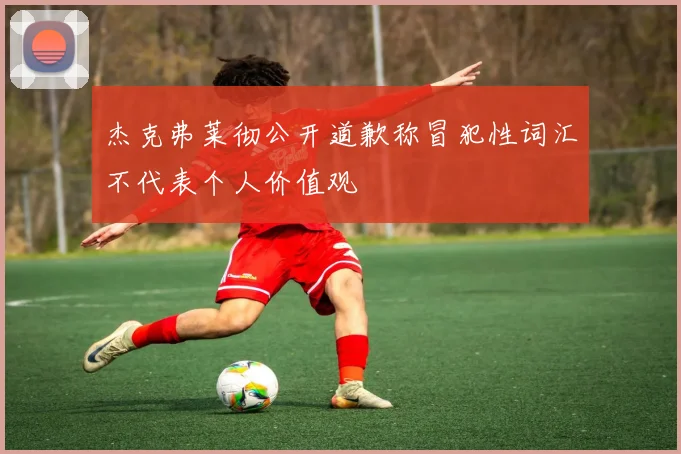 杰克弗莱彻公开道歉称冒犯性词汇不代表个人价值观