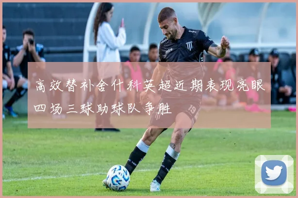 高效替补舍什科英超近期表现亮眼四场三球助球队争胜