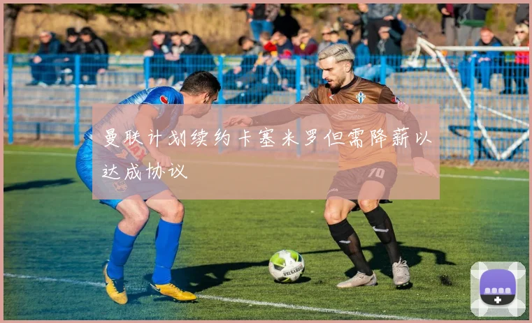 曼联计划续约卡塞米罗但需降薪以达成协议