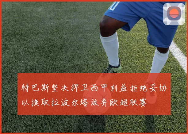 特巴斯坚决捍卫西甲利益拒绝妥协以换取拉波尔塔放弃欧超联赛