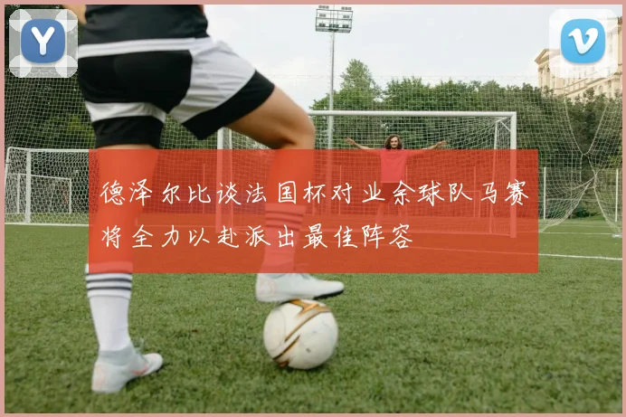 德泽尔比谈法国杯对业余球队马赛将全力以赴派出最佳阵容
