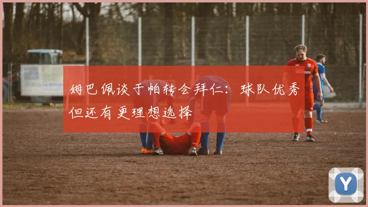 姆巴佩谈于帕转会拜仁：球队优秀但还有更理想选择