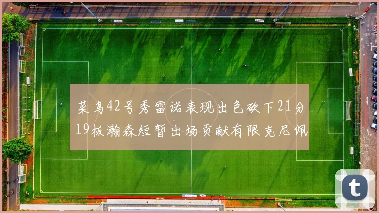 菜鸟42号秀雷诺表现出色砍下21分19板瀚森短暂出场贡献有限克尼佩尔三分球火力全开