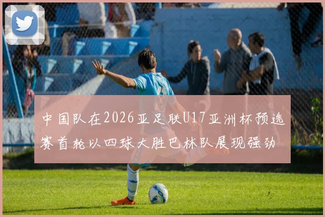中国队在2026亚足联U17亚洲杯预选赛首轮以四球大胜巴林队展现强劲实力