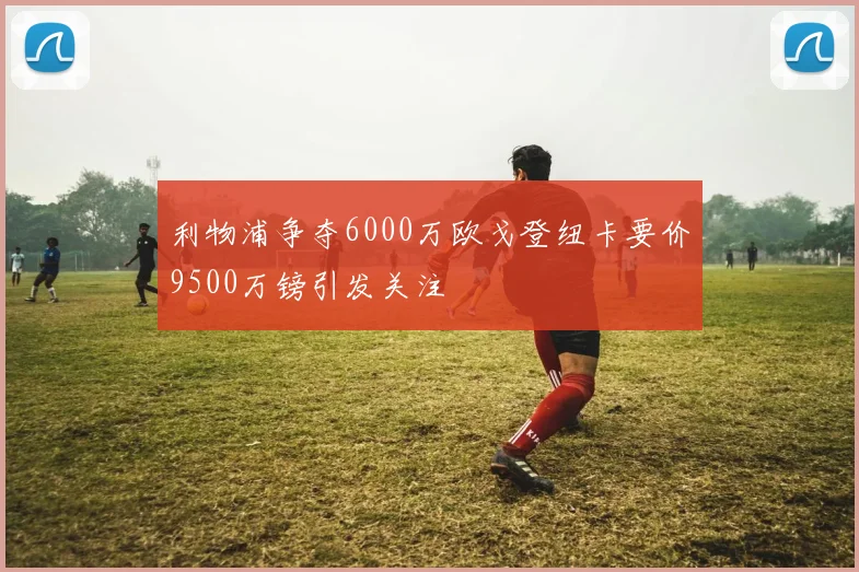 利物浦争夺6000万欧戈登纽卡要价9500万镑引发关注