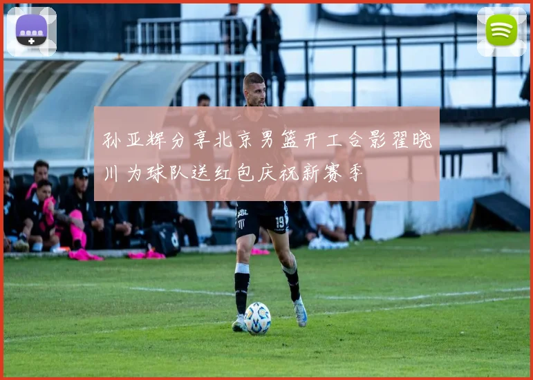 孙亚辉分享北京男篮开工合影翟晓川为球队送红包庆祝新赛季