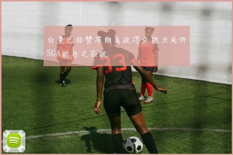 白曼巴称赞布朗高效得分能力或许SGA能与之匹敌