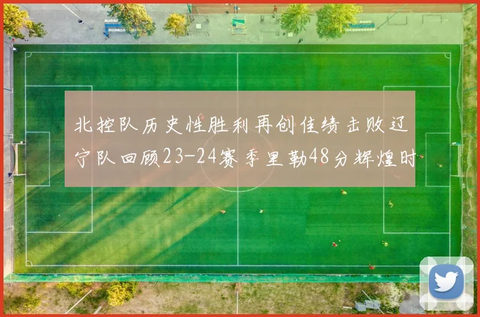 北控队历史性胜利再创佳绩击败辽宁队回顾23-24赛季里勒48分辉煌时刻