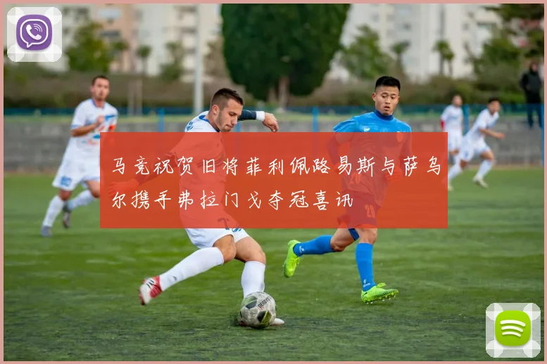 马竞祝贺旧将菲利佩路易斯与萨乌尔携手弗拉门戈夺冠喜讯