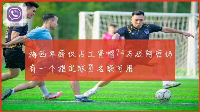 梅西年薪仅占工资帽74万迈阿密仍有一个指定球员名额可用